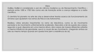 23/11/2020
Obra
Galileu Galilei é considerado o pai da ciência moderna ou do Renascimento Científico –
período entre 1500 e 1700 tido como era de transição entre a crença religiosa e a razão
científica.
O cientista foi pioneiro na arte de criar e desenvolver teorias acerca do funcionamento do
Universo que ajudaram nos ramos da Física e da Astronomia.
Realizou vários estudos importantes no ramo da Mecânica, como os do movimento
pendular e do movimento uniformemente acelerado. Descobriu a lei da queda dos corpos,
segundo a qual, dispostos em uma mesma altura, dois corpos de massas diferentes sofrerão
a mesma influência da gravidade, que é a causa de seu movimento, chegando ambos ao
solo ao mesmo tempo quando em queda livre (sem a resistência do ar).
 