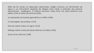23/11/2020
Além de ter criado um telescópio aprimorado, Galileu inventou um termômetro de
água e um instrumento (espécie de relógio) para medir a pulsação das pessoas
denominado pulsillogium. O italiano escreveu vários livros nos quais relatava suas
ideias. Entre as obras de renome estão:
As operações da bússola geométrica e militar (1604)
O mensageiro das estrelas (1610)
Discurso sobre corpos na água (1612)
Diálogo sobre os dois principais sistemas mundiais (1632)
Duas novas ciências (1638)
 