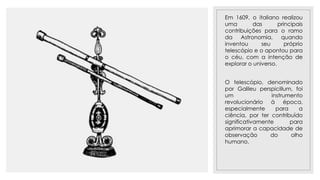 23/11/2020
Em 1609, o italiano realizou
uma das principais
contribuições para o ramo
da Astronomia, quando
inventou seu próprio
telescópio e o apontou para
o céu, com a intenção de
explorar o universo.
O telescópio, denominado
por Galileu perspicillum, foi
um instrumento
revolucionário à época,
especialmente para a
ciência, por ter contribuído
significativamente para
aprimorar a capacidade de
observação do olho
humano.
 