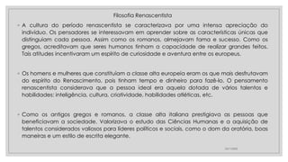 Filosofia Renascentista
◦ A cultura do período renascentista se caracterizava por uma intensa apreciação do
indivíduo. Os pensadores se interessavam em aprender sobre as características únicas que
distinguiam cada pessoa. Assim como os romanos, almejavam fama e sucesso. Como os
gregos, acreditavam que seres humanos tinham a capacidade de realizar grandes feitos.
Tais atitudes incentivaram um espírito de curiosidade e aventura entre os europeus.
◦ Os homens e mulheres que constituíam a classe alta europeia eram os que mais desfrutavam
do espírito do Renascimento, pois tinham tempo e dinheiro para fazê-lo. O pensamento
renascentista considerava que a pessoa ideal era aquela dotada de vários talentos e
habilidades: inteligência, cultura, criatividade, habilidades atléticas, etc.
◦ Como os antigos gregos e romanos, a classe alta italiana prestigiava as pessoas que
beneficiavam a sociedade. Valorizava o estudo das Ciências Humanas e a aquisição de
talentos considerados valiosos para líderes políticos e sociais, como o dom da oratória, boas
maneiras e um estilo de escrita elegante.
23/11/2020
 