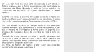 23/11/2020
Em 1613, por meio de uma carta direcionada a um aluno, o
italiano explicou que a teoria copernicana não contradizia as
passagens da Bíblia. Quando o texto se tornou público, os
consultores da Inquisição da Igreja consideraram a teoria
herética.
Durante sete anos, o cientista não pôde defender a teoria na
qual acreditava. Assim, segundo registros, ele obedeceu a Igreja
para evitar maiores complicações e porque era muito católico.
Em 1632, Galileu publicou o Diálogo sobre os dois principais
sistemas mundiais, que comprovava a teoria heliocêntrica. Com
isso, o italiano foi convocado a Roma para ser julgado. Seu
processo de inquisição durou de setembro de 1632 a julho de
1633.
Cansado de passar por esse processo, o cientista foi ameaçado
de tortura e teve de declarar que a teoria de Copérnico era
apenas uma hipótese. Ele foi condenado por heresia e passou os
anos restantes em prisão domiciliar.
Em 1992, as teorias de Galileu Galilei foram reconhecidas
formalmente pelo papa João Paulo II.
 