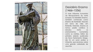 23/11/2020
Desidério Erasmo
(1466–1536)
O mais influente humanista
do Renascimento do norte
europeu foi Desidério Erasmo,
também conhecido como
Erasmo de Norterdã. Nascido
em torno de 1466, em
Roterdã, Holanda, Erasmo se
tornou padre católico e
estudou tanto os
ensinamentos humanistas
como os cristãos. Editor da
primeira edição publicada
do Novo Testamento Grego,
ele foi um autor prolixo e
influente, que escreveu sobre
uma grande variedade de
assuntos.
 