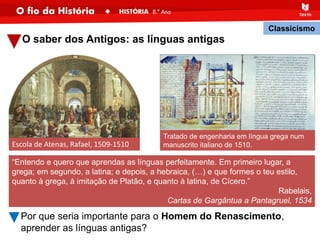 O saber dos Antigos: as línguas antigas
“Entendo e quero que aprendas as línguas perfeitamente. Em primeiro lugar, a
grega; em segundo, a latina; e depois, a hebraica, (…) e que formes o teu estilo,
quanto à grega, à imitação de Platão, e quanto à latina, de Cícero.”
Rabelais,
Cartas de Gargântua a Pantagruel, 1534
Escola de Atenas, Rafael, 1509-1510
Classicismo
Tratado de engenharia em língua grega num
manuscrito italiano de 1510.
Por que seria importante para o Homem do Renascimento,
aprender as línguas antigas?
 