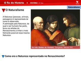 O Naturalismo
A Natureza (pessoas, animais,
paisagens) é representada tal
como é observada.
A admiração pela Natureza, da
qual o ser humano faz parte,
levou os artistas do
Renascimento a imitar o mais
fielmente possível essa mesma
Natureza.
As três idades do Homem, Giorgione, Século XVI.
Naturalismo
Como era a Natureza representada no Renascimento?
 