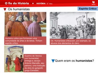 Os humanistas
Homens cultos que formavam uma
comunidade de artes e de letras. Tinham
espirito crítico.
Guarino de Verona
(um humanista)
entrega a Jacopo
Antonio Marcello, seu
patrono, uma tradução
da obra do geógrafo
grego Estrabão.
Espírito Crítico
Os Humanistas criticavam, por exemplo, os
abusos dos elementos do clero.
Quem eram os humanistas?
 