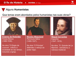 Que temas eram abordados pelos humanistas nas suas obras?
Erasmo de Roterdão
Países Baixos
(1466-1536).
Na obra “O Elogio da
Loucura”, criticou a
sociedade do seu tempo,
incluindo a Igreja.
Alguns Humanistas
Nicolau Maquiavel
Península Itálica
(1469-1527).
Na obra “O Príncipe”
defendeu o reforço do
poder régio.
Miguel Cervantes
Espanha
(1547- 1616).
Na obra “D. Quixote de La
Mancha”, caricaturou a
nobreza medieval.
 