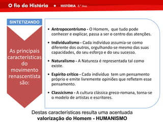 As principais
características
do
movimento
renascentista
são:
• Antropocentrismo - O Homem, que tudo pode
conhecer e explicar, passa a ser o centro das atenções.
• Individualismo - Cada indivíduo assumia-se como
diferente dos outros, orgulhando-se mesmo das suas
capacidades, do seu esforço e do seu sucesso.
• Naturalismo - A Natureza é representada tal como
existe.
• Espírito crítico - Cada indivíduo tem um pensamento
próprio e emite livremente opiniões que refletem esse
pensamento.
• Classicismo - A cultura clássica greco-romana, torna-se
o modelo de artistas e escritores.
SINTETIZANDO
Destas características resulta uma acentuada
valorização do Homem - HUMANISMO
 
