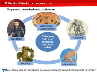 O Homem
tudo quer
conhecer,
tudo quer
saber
Alargamento do conhecimento da Natureza
Quais terão sido os contributos para o alargamento do conhecimento da natureza?
Geografia
Botânica Matemática
Medicina
Astronomia:
Heliocentrismo
 