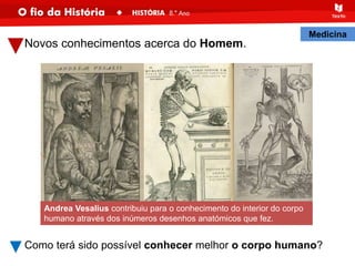 Novos conhecimentos acerca do Homem.
Como terá sido possível conhecer melhor o corpo humano?
Andrea Vesalius contribuiu para o conhecimento do interior do corpo
humano através dos inúmeros desenhos anatómicos que fez.
Medicina
 