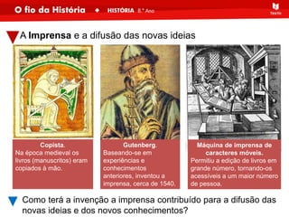 A Imprensa e a difusão das novas ideias
Máquina de imprensa de
caracteres móveis.
Permitiu a edição de livros em
grande número, tornando-os
acessíveis a um maior número
de pessoa.
Gutenberg.
Baseando-se em
experiências e
conhecimentos
anteriores, inventou a
imprensa, cerca de 1540.
Como terá a invenção a imprensa contribuído para a difusão das
novas ideias e dos novos conhecimentos?
Copista.
Na época medieval os
livros (manuscritos) eram
copiados à mão.
 