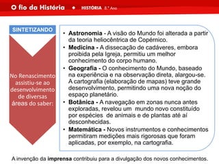 No Renascimento
assistiu-se ao
desenvolvimento
de diversas
áreas do saber:
• Astronomia - A visão do Mundo foi alterada a partir
da teoria heliocêntrica de Copérnico.
• Medicina - A dissecação de cadáveres, embora
proibida pela Igreja, permitiu um melhor
conhecimento do corpo humano.
• Geografia - O conhecimento do Mundo, baseado
na experiência e na observação direta, alargou-se.
A cartografia (elaboração de mapas) teve grande
desenvolvimento, permitindo uma nova noção do
espaço planetário.
• Botânica - A navegação em zonas nunca antes
exploradas, revelou um mundo novo constituído
por espécies de animais e de plantas até aí
desconhecidas.
• Matemática - Novos instrumentos e conhecimentos
permitiram medições mais rigorosas que foram
aplicadas, por exemplo, na cartografia.
SINTETIZANDO
A invenção da imprensa contribuiu para a divulgação dos novos conhecimentos.
 