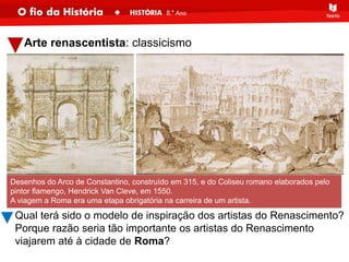 Arte renascentista: classicismo
Desenhos do Arco de Constantino, construído em 315, e do Coliseu romano elaborados pelo
pintor flamengo, Hendrick Van Cleve, em 1550.
A viagem a Roma era uma etapa obrigatória na carreira de um artista.
Qual terá sido o modelo de inspiração dos artistas do Renascimento?
Porque razão seria tão importante os artistas do Renascimento
viajarem até à cidade de Roma?
 