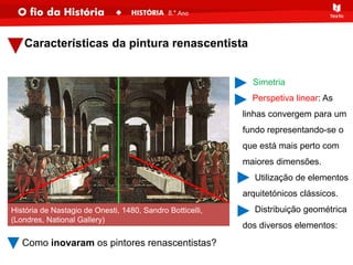 Características da pintura renascentista
- Simetria
Perspetiva linear: As
linhas convergem para um
fundo representando-se o
que está mais perto com
maiores dimensões.
Utilização de elementos
arquitetónicos clássicos.
Distribuição geométrica
dos diversos elementos:
História de Nastagio de Onesti, 1480, Sandro Botticelli,
(Londres, National Gallery)
Como inovaram os pintores renascentistas?
 