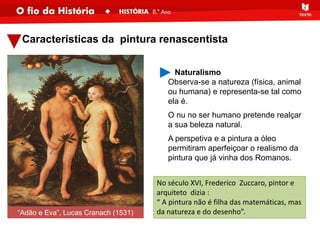 Características da pintura renascentista
No século XVI, Frederico Zuccaro, pintor e
arquiteto dizia :
“ A pintura não é filha das matemáticas, mas
da natureza e do desenho”.
Naturalismo
Observa-se a natureza (física, animal
ou humana) e representa-se tal como
ela é.
O nu no ser humano pretende realçar
a sua beleza natural.
A perspetiva e a pintura a óleo
permitiram aperfeiçoar o realismo da
pintura que já vinha dos Romanos.
“Adão e Eva”, Lucas Cranach (1531)
 