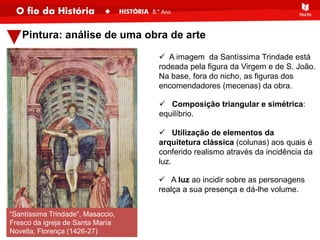 Pintura: análise de uma obra de arte
“Santíssima Trindade”, Masaccio,
Fresco da igreja de Santa María
Novella, Florença (1426-27)
 A imagem da Santíssima Trindade está
rodeada pela figura da Virgem e de S. João.
Na base, fora do nicho, as figuras dos
encomendadores (mecenas) da obra.
 Composição triangular e simétrica:
equilíbrio.
 Utilização de elementos da
arquitetura clássica (colunas) aos quais é
conferido realismo através da incidência da
luz.
 A luz ao incidir sobre as personagens
realça a sua presença e dá-lhe volume.
 