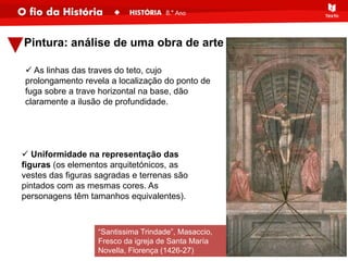Pintura: análise de uma obra de arte
“Santissima Trindade”, Masaccio,
Fresco da igreja de Santa María
Novella, Florença (1426-27)
 As linhas das traves do teto, cujo
prolongamento revela a localização do ponto de
fuga sobre a trave horizontal na base, dão
claramente a ilusão de profundidade.
 Uniformidade na representação das
figuras (os elementos arquitetónicos, as
vestes das figuras sagradas e terrenas são
pintados com as mesmas cores. As
personagens têm tamanhos equivalentes).
 