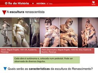 A escultura renascentista
Quais serão as características da escultura do Renascimento?
Cada obra é autónoma e, colocada num pedestal. Pode ser
observada de diversos ângulos.
David, Miguel Ângelo, 1501-04, Academia,
Florença
Pietà (Deposição), Miguel Ângelo, 1540-55, Mus./Opera de
Duomo, Florença
 
