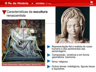 Características da escultura
renascentista
Pietà (Deposição), Miguel Ângelo, Século XVI
Representação fiel e realista do corpo
humano e dos sentimentos das
personagens.
Composição simétrica e em forma
geométrica: harmonia.
Tema: religioso.
Outros temas: mitológicos, figuras laicas
e equestres.
 