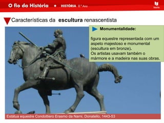 Características da escultura renascentista
Estátua equestre Condottiero Erasmo da Narni, Donatello, 1443-53
Monumentalidade:
figura equestre representada com um
aspeto majestoso e monumental
(escultura em bronze).
Os artistas usavam também o
mármore e a madeira nas suas obras.
 