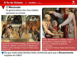 Elementos da família Gonzaga, governadores da
cidade de Mântua, na sua corte, rodeados por
artistas. Andrea Mantegna. Fresco do Palácio Ducal,
(cerca 1474).
O Mecenato
Filipe Brunelleschi e Lourenço Ghiberti
apresentam a Cosme de Medici , seu
patrono, a maqueta da Igreja de
S. Lourenço.
Giorgio Vasari, Florença, Palácio Vecchio (cerca
de 1560).
De que modo estas famílias terão contribuído para que o Renascimento
surgisse em Itália?
Os governadores das ricas cidades
apoiavam os artistas
 
