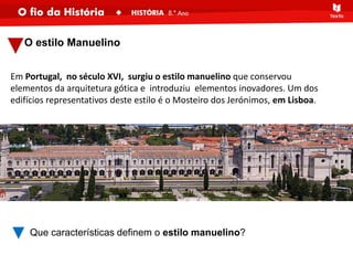 O estilo Manuelino
Em Portugal, no século XVI, surgiu o estilo manuelino que conservou
elementos da arquitetura gótica e introduziu elementos inovadores. Um dos
edifícios representativos deste estilo é o Mosteiro dos Jerónimos, em Lisboa.
Que características definem o estilo manuelino?
 