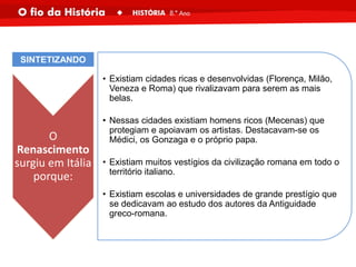 O
Renascimento
surgiu em Itália
porque:
• Existiam cidades ricas e desenvolvidas (Florença, Milão,
Veneza e Roma) que rivalizavam para serem as mais
belas.
• Nessas cidades existiam homens ricos (Mecenas) que
protegiam e apoiavam os artistas. Destacavam-se os
Médici, os Gonzaga e o próprio papa.
• Existiam muitos vestígios da civilização romana em todo o
território italiano.
• Existiam escolas e universidades de grande prestígio que
se dedicavam ao estudo dos autores da Antiguidade
greco-romana.
SINTETIZANDO
 