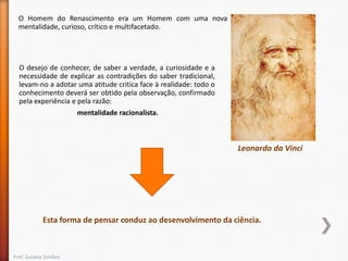 O Homem do Renascimento era um Homem com uma nova
mentalidade, curioso, crítico e multifacetado.

O desejo de conhecer, de saber a verdade, a curiosidade e a
necessidade de explicar as contradições do saber tradicional,
levam-no a adotar uma atitude critica face à realidade: todo o
conhecimento deverá ser obtido pela observação, confirmado
pela experiência e pela razão:
mentalidade racionalista.

Leonardo da Vinci

Esta forma de pensar conduz ao desenvolvimento da ciência.

Prof. Susana Simões

 