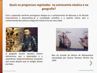 Quais os progressos registados na astronomia náutica e na
geografia?
Com a expansão marítima portuguesa alargou-se o conhecimento da Natureza e do Mundo
(naturalismo) e desenvolveu-se a curiosidade científica e o espírito crítico, pois o
conhecimento dos autores antigos foi revisto à luz do novo saber.

O geógrafo Duarte Pacheco Pereira
demonstrou que a observação e a
experiência (experiencialismo) provaram
que muito daquilo que os antigos diziam
era falso.
Prof. Susana Simões

Nau da armada de Afonso de Albuquerque
comandada por Duarte Pacheco Pereira em
1503.

In Hora H, 8º ano, Raiz Editora

 