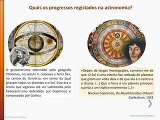 O geocentrismo defendido pelo geógrafo
Ptolomeu, no século II, colocava a Terra fixa,
no centro do Universo, em torno da qual
giravam todos os planetas e o Sol. Esta era a
teoria que vigorava até ser substituída pelo
heliocentrismo defendido por Copérnico e
comprovado por Galileu.

Prof. Susana Simões

«Depois de longas investigações, convenci-me de
que: O Sol é uma estrela fixa rodeada de planetas
que giram em volta dela e de que ela é o centro e
a chama. (…) Que a Terra é um planeta principal,
sujeito a um tríplice movimento (…)»
Nicolau Copérnico, De Revolutionibus Orbium
Coelestium, 1543

In Hora H, 8º ano, Raiz Editora

 