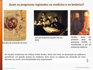 Quais os progressos registados na medicina e na botânica?

Aula de anatomia (quadro do séc.
XVII).
Estudos de Leonardo da Vinci.

Vesálio,
autor
do
primeiro
atlas
de
anatomia (1543) e
considerado o pai da
anatomia moderna.

Os estudos anatómicos do médico André Vesálio, feitos com base na dissecação de cadáveres,
permitiram um grande avanço da medicina, bem como os registos de Leonardo da Vinci.
Afirmava-se, assim, uma mentalidade mais experimental.

Prof. Susana Simões

In Hora H, 8º ano, Raiz Editora

 