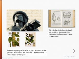 Obra de Garcia de Orta, Colóquio
dos simples e drogas e coisas
medicinais da Índia, editado em
Goa em 1563.

O médico português Garcia de Orta estudou muitas
plantas medicinais do Oriente, modernizando e
ampliando a farmacopeia.
Prof. Susana Simões

In Hora H, 8º ano, Raiz Editora

 