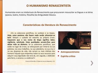 O HUMANISMO RENASCENTISTA
Humanistas eram os intelectuais do Renascimento que procuraram ressuscitar as línguas e as letras
(poesia, teatro, história, filosofia) da Antiguidade Clássica.

Características da literatura do Renascimento
«Eis os soberanos pontífices, os cardeais e os bispos.
Hoje, estes pastores não fazem nada senão alimentar-se
bem. Deixam o cuidado do rebanho ao próprio Cristo.
Esquecem que o seu nome de bispo significa labor,
vigilância, solicitude. Estas qualidades servem-lhes para
deitar mão ao dinheiro. Se os soberanos pontífices, que
estão no lugar de Cristo, se esforçassem por imitá-lo na sua
pobreza, nos seus trabalhos, na sua sabedoria, na sua cruz e
no seu desprezo da vida, não seriam os mais infelizes dos
homens? Aquele que empenhou todos os seus recursos para
adquirir essa dignidade não terá de, em seguida, a defender
pelo ferro, o veneno e a violência?»
Erasmo de Roterdão, O Elogio da Loucura (adaptado), 1511

Prof. Susana Simões




Antropocentrismo
Espírito crítico

 
