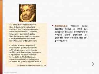 «As armas e os barões assinalados
Que, da Ocidental praia Lusitana
Por mares nunca de antes navegados
Passaram ainda além da Taprobana,
Em perigos e guerras esforçados,
Mais do que prometia a força humana,
E entre gente remota edificaram
Novo Reino, que tanto sublimaram;
E também as memórias gloriosas
Daqueles Reis que foram dilatando
A Fé, o Império, e as terras viciosas
De África e de Ásia andaram devastando,
E aqueles que por obras valerosas
Se vão da lei da Morte libertando:
Cantando espalharei por toda a parte,
Se a tanto me ajudar o engenho e arte.»
Luís de Camões, Os Lusíadas, canto I, estrofes 1 e 2, 1556

Prof. Susana Simões



Classicismo: modelo épico
(Camões segue a linha das
epopeias clássicas de Homero e
Virgílio para glorificar os
grandes feitos e qualidades dos
portugueses.

 