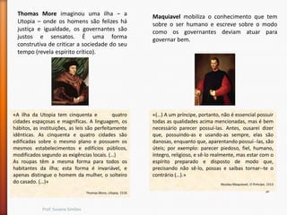 Thomas More imaginou uma ilha – a
Utopia – onde os homens são felizes há
justiça e igualdade, os governantes são
justos e sensatos. É uma forma
construtiva de criticar a sociedade do seu
tempo (revela espírito crítico).

«A ilha da Utopia tem cinquenta e
quatro
cidades espaçosas e magníficas. A linguagem, os
hábitos, as instituições, as leis são perfeitamente
idênticas. As cinquenta e quatro cidades são
edificadas sobre o mesmo plano e possuem os
mesmos estabelecimentos e edifícios públicos,
modificados segundo as exigências locais. (…)
As roupas têm a mesma forma para todos os
habitantes da ilha; esta forma é invariável, e
apenas distingue o homem da mulher, o solteiro
do casado. (…)»
Thomas More, Utopia, 1516

Prof. Susana Simões

Maquiavel mobiliza o conhecimento que tem
sobre o ser humano e escreve sobre o modo
como os governantes deviam atuar para
governar bem.

«(…) A um príncipe, portanto, não é essencial possuir
todas as qualidades acima mencionadas, mas é bem
necessário parecer possuí-las. Antes, ousarei dizer
que, possuindo-as e usando-as sempre, elas são
danosas, enquanto que, aparentando possuí--las, são
úteis; por exemplo: parecer piedoso, fiel, humano,
íntegro, religioso, e sê-lo realmente, mas estar com o
espírito preparado e disposto de modo que,
precisando não sê-lo, possas e saibas tornar--te o
contrário (…).»
Nicolau Maquiavel, O Príncipe, 1513

 