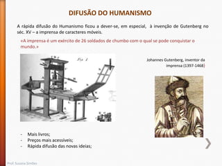 DIFUSÃO DO HUMANISMO
A rápida difusão do Humanismo ficou a dever-se, em especial, à invenção de Gutenberg no
séc. XV – a imprensa de caracteres móveis.
«A imprensa é um exército de 26 soldados de chumbo com o qual se pode conquistar o
mundo.»
Johannes Gutenberg, inventor da
imprensa (1397-1468)

-

Mais livros;
Preços mais acessíveis;
Rápida difusão das novas ideias;

Prof. Susana Simões

 