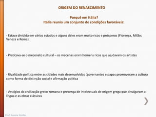 ORIGEM DO RENASCIMENTO
Porquê em Itália?
Itália reunia um conjunto de condições favoráveis:
- Estava dividida em vários estados e alguns deles eram muito ricos e prósperos (Florença, Milão;
Veneza e Roma)

- Praticava-se o mecenato cultural – os mecenas eram homens ricos que ajudavam os artistas

- Rivalidade política entre as cidades mais desenvolvidas (governantes e papas promoveram a cultura
como forma de distinção social e afirmação política

- Vestígios da civilização greco-romana e presença de intelectuais de origem grega que divulgaram a
língua e as obras clássicas

Prof. Susana Simões

 