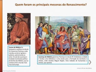 Quem foram os principais mecenas do Renascimento?

Cosme de Médicis foi
banqueiro e político no século
XV. Governou Florença, onde
mandou construir igrejas e
palácios, patrocinando as
artes. Foi avô de Lourenço e
fundador da dinastia política
da família dos Médicis, que se
contava entre uma das mais
ricas da Europa.

Lourenço de Médicis governou Florença no século XV. Embelezou a cidade
e fundou uma biblioteca e uma escola para a formação de escritores e
artistas, onde estudou Miguel Ângelo. Vivia rodeado de humanistas e
artistas, que apoiava.

In Hora H, 8º ano, Raiz Editora

Prof. Susana Simões

 