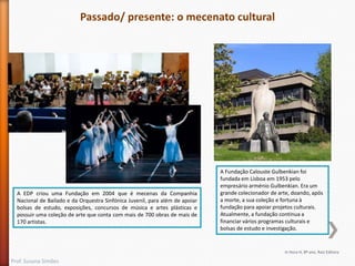 Passado/ presente: o mecenato cultural

A EDP criou uma Fundação em 2004 que é mecenas da Companhia
Nacional de Bailado e da Orquestra Sinfónica Juvenil, para além de apoiar
bolsas de estudo, exposições, concursos de música e artes plásticas e
possuir uma coleção de arte que conta com mais de 700 obras de mais de
170 artistas.

A Fundação Calouste Gulbenkian foi
fundada em Lisboa em 1953 pelo
empresário arménio Gulbenkian. Era um
grande colecionador de arte, doando, após
a morte, a sua coleção e fortuna à
fundação para apoiar projetos culturais.
Atualmente, a fundação continua a
financiar vários programas culturais e
bolsas de estudo e investigação.

In Hora H, 8º ano, Raiz Editora

Prof. Susana Simões

 