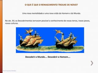 O QUE É QUE O RENASCIMENTO TROUXE DE NOVO?

Uma nova mentalidade e uma nova visão do Homem e do Mundo.
No séc. XV, os Descobrimentos tornaram possível o conhecimento de novas terras, novos povos,
novas culturas.

Descobrir o Mundo…. Descobrir o Homem….

Prof. Susana Simões

 