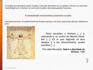 À medida que descobria novos mundos, o Homem descobria-se a si próprio. Formou-se uma nova
mentalidade com o Homem no centro do mundo e das preocupações humanas.

A mentalidade renascentista caracteriza-se pelo:
Antropocentrismo: O conhecimento do Homem passou a ser tema central das ciências, literatura e
artes.

Prof. Susana Simões

 