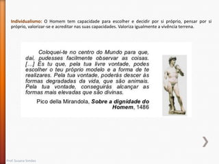 Individualismo: O Homem tem capacidade para escolher e decidir por si próprio, pensar por si
próprio, valorizar-se e acreditar nas suas capacidades. Valoriza igualmente a vivência terrena.

Prof. Susana Simões

 
