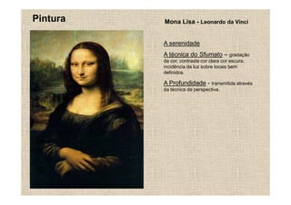Pintura   Mona Lisa - Leonardo da Vinci


          A serenidade
          A técnica do Sfumato – gradação
          da cor, contraste cor clara cor escura,
          incidência da luz sobre locais bem
          definidos.

          A Profundidade - transmitida através
          da técnica da perspectiva.
 