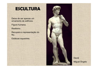 ESCULTURA
Deixa de ser apenas um
ornamento de edifícios.
Figura humana.
Realismo.
Recupera a representação do
Nu.
Estátuas equestres.




                              David
                              Miguel Ângelo
 