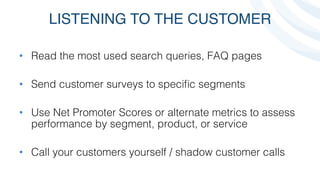 LISTENING TO THE CUSTOMER
•  Read the most used search queries, FAQ pages!
!
•  Send customer surveys to speciﬁc segments!
!
•  Use Net Promoter Scores or alternate metrics to assess
performance by segment, product, or service!
!
•  Call your customers yourself / shadow customer calls!
 