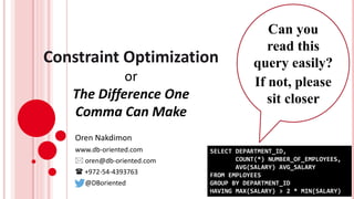 Constraint Optimization
or
The Difference One
Comma Can Make
Oren Nakdimon
www.db-oriented.com
 oren@db-oriented.com
 +972-54-4393763
@DBoriented
SELECT DEPARTMENT_ID,
COUNT(*) NUMBER_OF_EMPLOYEES,
AVG(SALARY) AVG_SALARY
FROM EMPLOYEES
GROUP BY DEPARTMENT_ID
HAVING MAX(SALARY) > 2 * MIN(SALARY)
Can you
read this
query easily?
If not, please
sit closer
 