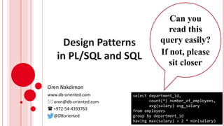 Design Patterns
in PL/SQL and SQL
Oren Nakdimon
www.db-oriented.com
 oren@db-oriented.com
 +972-54-4393763
@DBoriented
select department_id,
count(*) number_of_employees,
avg(salary) avg_salary
from employees
group by department_id
having max(salary) > 2 * min(salary)
Can you
read this
query easily?
If not, please
sit closer
 