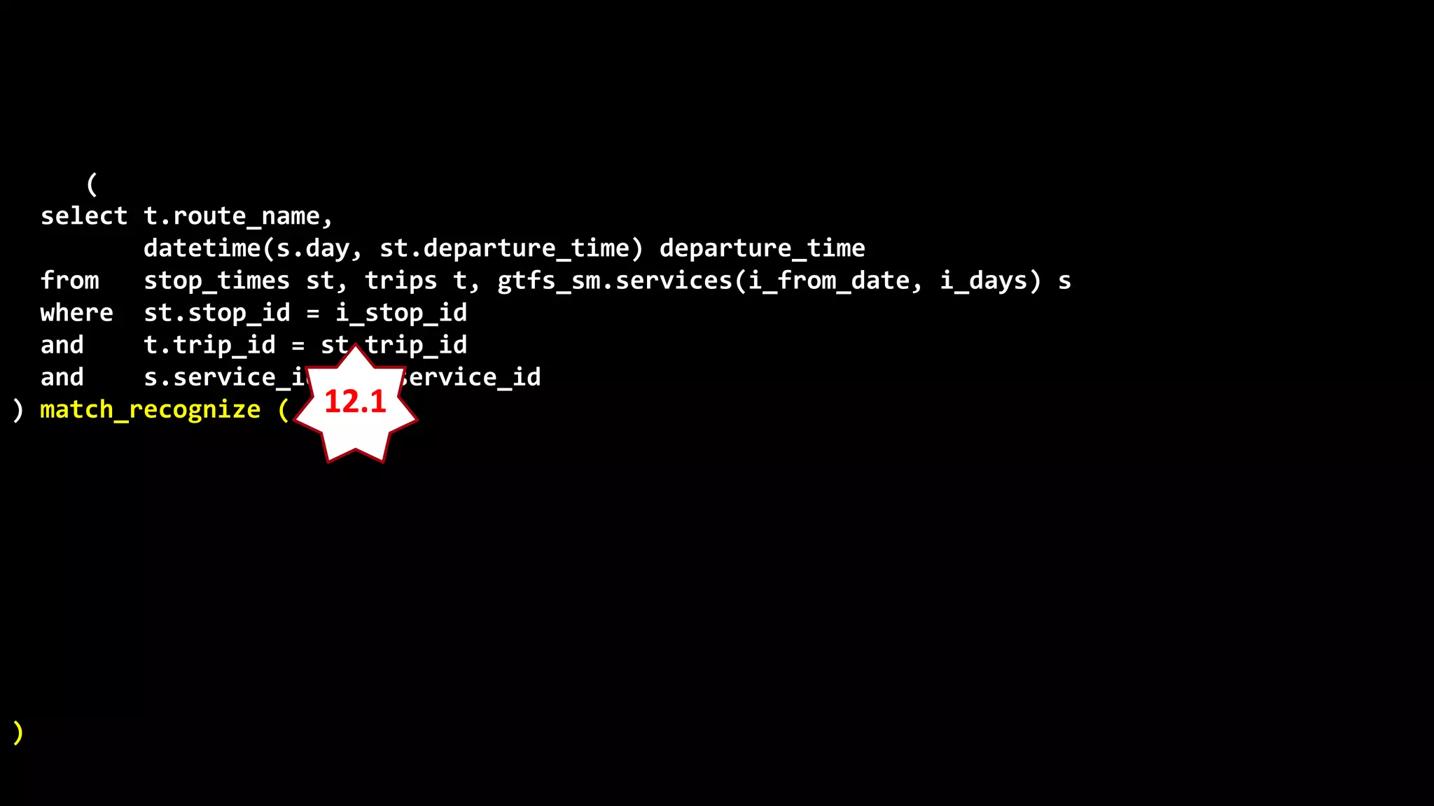 ©
Oren
Nakdimon
©
Oren
Nakdimon
select route_name, number_of_trips,
to_char(from_time,'hh24:mi')
||nvl2(to_time,
' - '||to_char(to_time,'hh24:mi')||' every '||minutes||' minutes',
null) departures
from (
select t.route_name,
datetime(s.day, st.departure_time) departure_time
from stop_times st, trips t, gtfs_sm.services(i_from_date, i_days) s
where st.stop_id = i_stop_id
and t.trip_id = st.trip_id
and s.service_id = t.service_id
) match_recognize (
partition by route_name
order by departure_time
measures X.departure_time from_time,
last(Y.departure_time) to_time,
(first(Y.departure_time)-X.departure_time)*24*60 minutes,
count(*) number_of_trips
pattern (X Y{2,} | X)
define
Y as departure_time-prev(departure_time) = first(Y.departure_time)-X.departure_time
)
order by route_name, from_time;
12.1
 