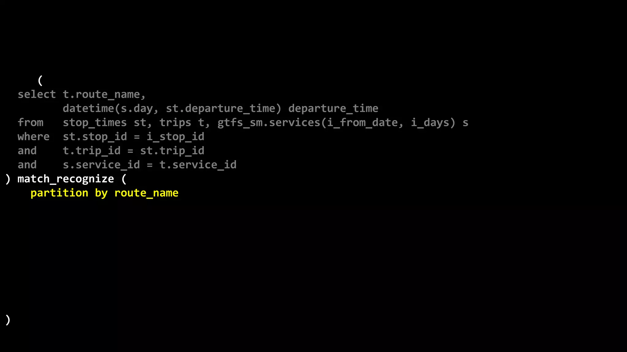 ©
Oren
Nakdimon
©
Oren
Nakdimon
select route_name, number_of_trips,
to_char(from_time,'hh24:mi')
||nvl2(to_time,
' - '||to_char(to_time,'hh24:mi')||' every '||minutes||' minutes',
null) departures
from (
select t.route_name,
datetime(s.day, st.departure_time) departure_time
from stop_times st, trips t, gtfs_sm.services(i_from_date, i_days) s
where st.stop_id = i_stop_id
and t.trip_id = st.trip_id
and s.service_id = t.service_id
) match_recognize (
partition by route_name
order by departure_time
measures X.departure_time from_time,
last(Y.departure_time) to_time,
(first(Y.departure_time)-X.departure_time)*24*60 minutes,
count(*) number_of_trips
pattern (X Y{2,} | X)
define
Y as departure_time-prev(departure_time) = first(Y.departure_time)-X.departure_time
)
order by route_name, from_time;
 