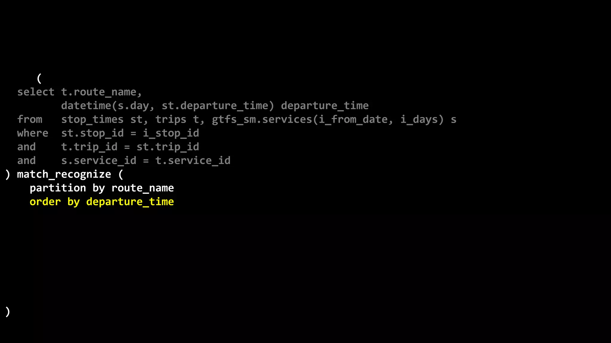 ©
Oren
Nakdimon
©
Oren
Nakdimon
select route_name, number_of_trips,
to_char(from_time,'hh24:mi')
||nvl2(to_time,
' - '||to_char(to_time,'hh24:mi')||' every '||minutes||' minutes',
null) departures
from (
select t.route_name,
datetime(s.day, st.departure_time) departure_time
from stop_times st, trips t, gtfs_sm.services(i_from_date, i_days) s
where st.stop_id = i_stop_id
and t.trip_id = st.trip_id
and s.service_id = t.service_id
) match_recognize (
partition by route_name
order by departure_time
measures X.departure_time from_time,
last(Y.departure_time) to_time,
(first(Y.departure_time)-X.departure_time)*24*60 minutes,
count(*) number_of_trips
pattern (X Y{2,} | X)
define
Y as departure_time-prev(departure_time) = first(Y.departure_time)-X.departure_time
)
order by route_name, from_time;
 