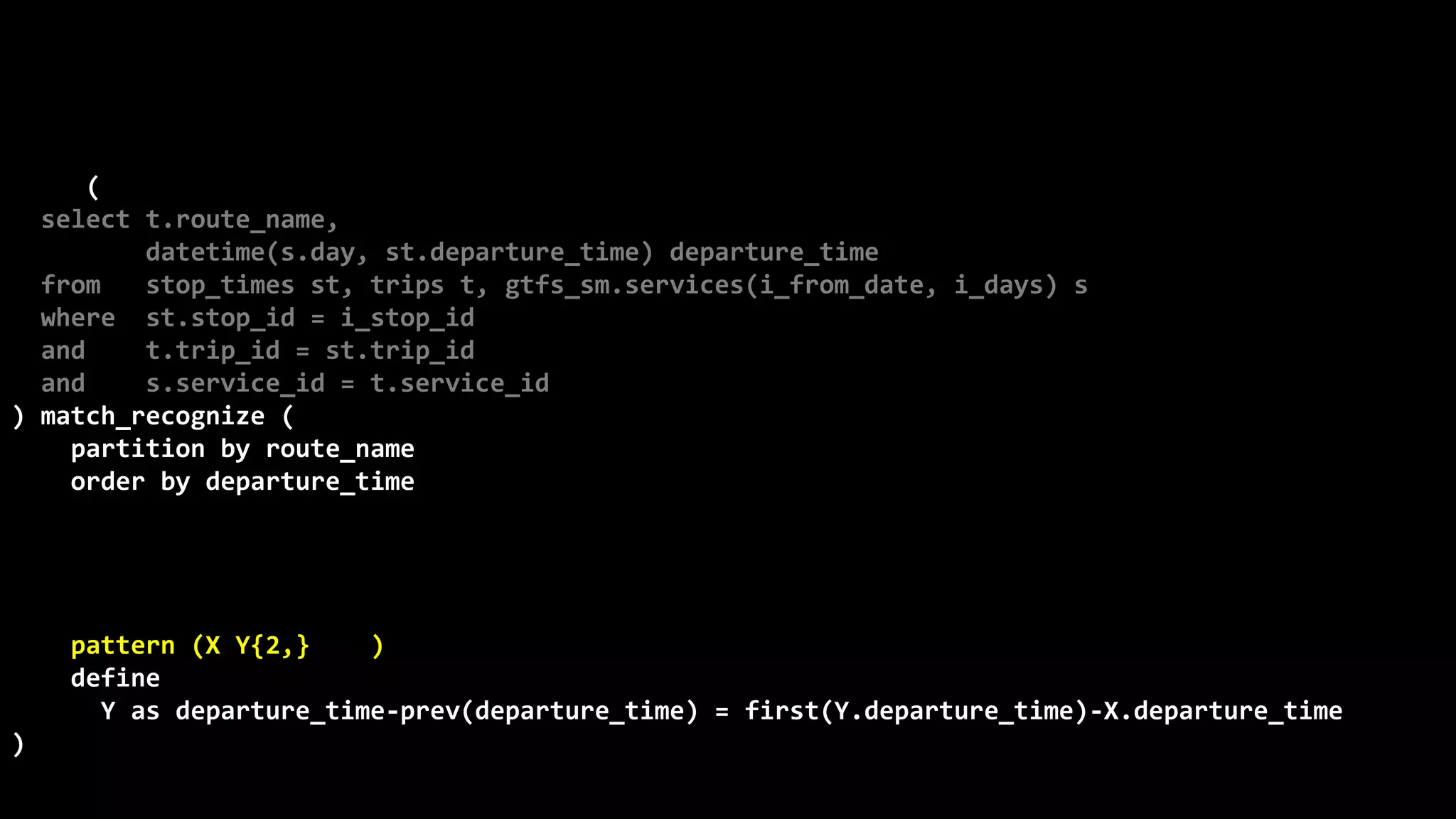 ©
Oren
Nakdimon
©
Oren
Nakdimon
select route_name, number_of_trips,
to_char(from_time,'hh24:mi')
||nvl2(to_time,
' - '||to_char(to_time,'hh24:mi')||' every '||minutes||' minutes',
null) departures
from (
select t.route_name,
datetime(s.day, st.departure_time) departure_time
from stop_times st, trips t, gtfs_sm.services(i_from_date, i_days) s
where st.stop_id = i_stop_id
and t.trip_id = st.trip_id
and s.service_id = t.service_id
) match_recognize (
partition by route_name
order by departure_time
measures X.departure_time from_time,
last(Y.departure_time) to_time,
(first(Y.departure_time)-X.departure_time)*24*60 minutes,
count(*) number_of_trips
pattern (X Y{2,} | X)
define
Y as departure_time-prev(departure_time) = first(Y.departure_time)-X.departure_time
)
order by route_name, from_time;
 